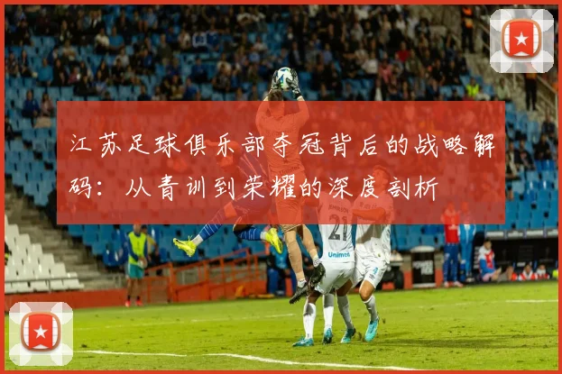 江苏足球俱乐部夺冠背后的战略解码：从青训到荣耀的深度剖析
