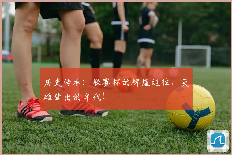 历史传承：联赛杯的辉煌过往，英雄辈出的年代！