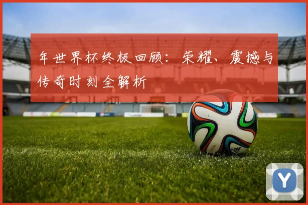 年世界杯终极回顾：荣耀、震撼与传奇时刻全解析