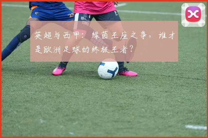 英超与西甲：绿茵王座之争，谁才是欧洲足球的终极王者？