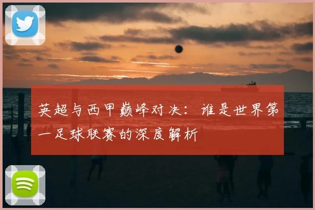 英超与西甲巅峰对决：谁是世界第一足球联赛的深度解析