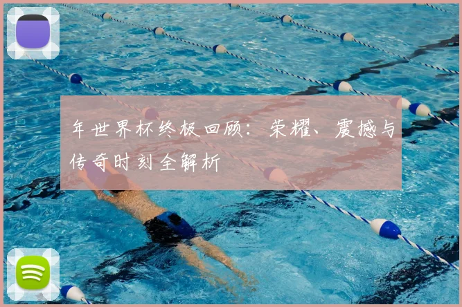 年世界杯终极回顾：荣耀、震撼与传奇时刻全解析