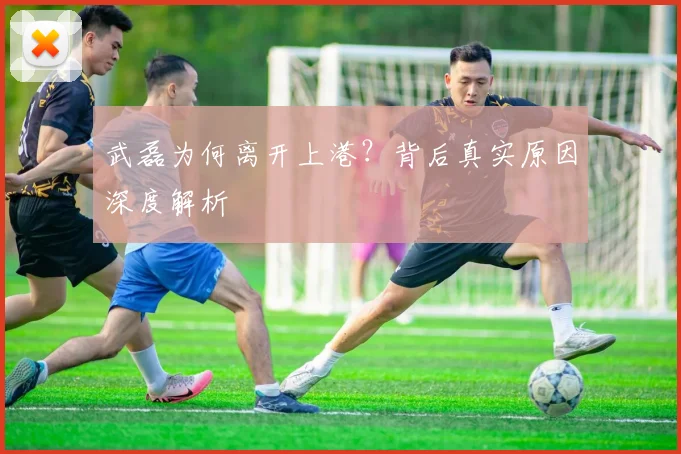 武磊为何离开上港？背后真实原因深度解析