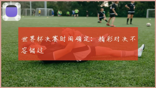 世界杯决赛时间确定：精彩对决不容错过