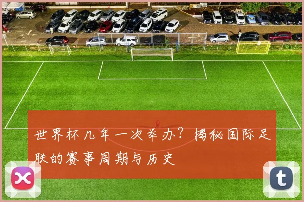 世界杯几年一次举办？揭秘国际足联的赛事周期与历史